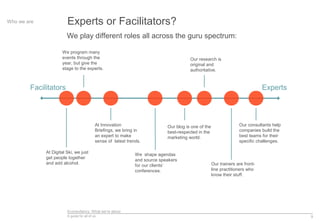 Econsultancy: What we’re about
A guide for all of us 9
Experts or Facilitators?Who we are
We play different roles all across the guru spectrum:
Facilitators Experts
At Digital Ski, we just
get people together
and add alcohol.
At Innovation
Briefings, we bring in
an expert to make
sense of latest trends.
We shape agendas
and source speakers
for our clients’
conferences.
Our consultants help
companies build the
best teams for their
specific challenges.
Our research is
original and
authoritative.
Our trainers are front-
line practitioners who
know their stuff.
Our blog is one of the
best-respected in the
marketing world.
We program many
events through the
year, but give the
stage to the experts.
 