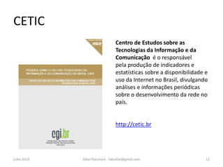 CETIC
                                  Centro de Estudos sobre as
                                  Tecnologias da Informação e da
                                  Comunicação é o responsável
                                  pela produção de indicadores e
                                  estatísticas sobre a disponibilidade e
                                  uso da Internet no Brasil, divulgando
                                  análises e informações periódicas
                                  sobre o desenvolvimento da rede no
                                  país.


                                  http://cetic.br




julho 2010   fábio flatschart - fabioflat@gmail.com                    12
 