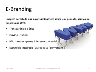 E-Branding
Imagem percebida que o consumidor tem sobre um produto, serviço ou
empresa na WEB

• Transparência e ética

• Ouvir o usuário

• Não mostrar apenas interesse comercial

• Estratégia integrada ( as redes se “conversam”)




julho 2010                fábio flatschart - fabioflat@gmail.com   15
 