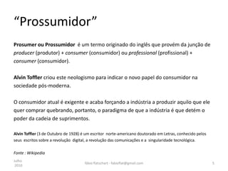 “Prossumidor”
Prosumer ou Prossumidor é um termo originado do inglês que provém da junção de
producer (produtor) + consumer (consumidor) ou professional (profissional) +
consumer (consumidor).

Alvin Toffler criou este neologismo para indicar o novo papel do consumidor na
sociedade pós-moderna.

O consumidor atual é exigente e acaba forçando a indústria a produzir aquilo que ele
quer comprar quebrando, portanto, o paradigma de que a indústria é que detém o
poder da cadeia de suprimentos.

Alvin Toffler (3 de Outubro de 1928) é um escritor norte-americano doutorado em Letras, conhecido pelos
seus escritos sobre a revolução digital, a revolução das comunicações e a singularidade tecnológica.

Fonte : Wikipedia
Julho
                                      fábio flatschart - fabioflat@gmail.com                              5
 2010
 