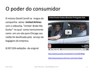 O poder do consumidor
O músico David Carroll se vingou da              • http://www.youtube.co
companhia aérea United Airlines
                                                   m/whttp://www.youtub
com o vídeoclip, “United Broke My
Guitar” no qual conta ironicamente
                                                   e.com/watch?v=nU1CK
como em um vôo para Chicago seu                    C9BJgE
violão foi danificado pelo serviço de            • atch?v=nU1CKC9BJgE
bagagens da empresa.

8.937.024 exibições do original
                                                 http://www.youtube.com/watch?v=nU1CKC9BJgE

                                                 http://www.davecarrollmusic.com/news-blog/



julho 2010                  fábio flatschart - fabioflat@gmail.com                            6
 