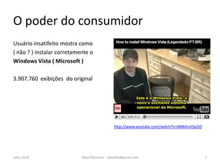 O poder do consumidor
Usuário insatifeito mostra como
( não ? ) instalar corretamente o
Windows Vista ( Microsoft )

3.907.760 exibições do original




                                                 http://www.youtube.com/watch?v=6M6HuV5p2i0




julho 2010                  fábio flatschart - fabioflat@gmail.com                            7
 