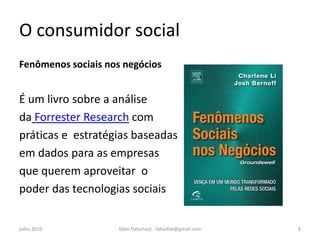 O consumidor social
Fenômenos sociais nos negócios


É um livro sobre a análise
da Forrester Research com
práticas e estratégias baseadas
em dados para as empresas
que querem aproveitar o
poder das tecnologias sociais


julho 2010           fábio flatschart - fabioflat@gmail.com   8
 