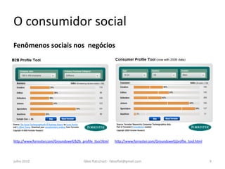 O consumidor social
Fenômenos sociais nos negócios




http://www.forrester.com/Groundswell/b2b_profile_tool.html    http://www.forrester.com/Groundswell/profile_tool.html




julho 2010                                fábio flatschart - fabioflat@gmail.com                                       9
 