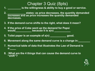 Chapter 3 Quiz (8pts)
1. _________ is the willingness & ability to buy a good or service.
2. ____________ states: as price decreases, the quantity demanded
increases and as price increases the quantity demanded
decreases.
3. If the demand curve shifts to the right, what does it mean?
4. If the price of Coke went up the demand for Pepsi
would___________ because it is a(n) ___________
5. Toilet paper is an example of a(n) ___________ good.
6. Movement along the same demand curve is a change in:________
7. Numerical table of data that illustrates the Law of Demand is
a:____
8. :What are the 4 things that can cause the demand curve to
“shift”?
 