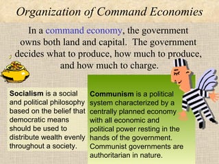 Organization of Command Economies In a  command economy , the government  owns both land and capital.  The government  decides what to produce, how much to produce,  and how much to charge. Socialism   is a social and political philosophy based on the belief that democratic means should be used to distribute wealth evenly throughout a society.  Communism  is a political system characterized by a centrally planned economy  with all economic and  political power resting in the hands of the government.  Communist governments are authoritarian in nature. 