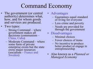 Command Economy The government (or central authority) determines what, how, and for whom goods and services are produced. Two types:  Strong Command – where government makes all decisions (communism –  China, Cuba )  Moderate Command – where some form of private enterprise exists but the state owns major resources (socialism –  France and Sweden ) Advantages Guarantees equal standard of living for everyone  Less crime and poverty Needs are provided for through the government Disadvantages Minimal choices Fewer choices of items  No incentive to produce better product or engage in entrepreneurship Also known as a  Planned or Managed Economy 