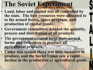 The Soviet Experiment Land, labor and capital was all controlled by the state.  The best resources were allocated to to the armed forces, space program, and production of capital goods. Government committees decided the quantity, process and distribution of all products. The government created large state-owned farms and collectives to produce all agricultural products.  Under this system there was little incentive to produce, and the Soviet Union saw a rapid decline in the production of agricultural goods.  STALIN 
