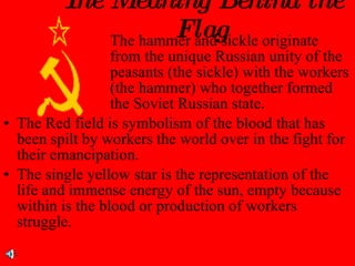 The Meaning Behind the Flag The hammer and sickle originate  from the unique Russian unity of the  peasants (the sickle) with the workers  (the hammer) who together formed  the Soviet Russian state. The Red field is symbolism of the blood that has been spilt by workers the world over in the fight for their emancipation. The single yellow star is the representation of the life and immense energy of the sun, empty because within is the blood or production of workers struggle. 