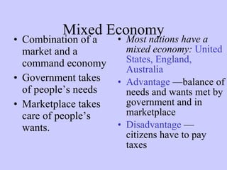 Mixed Economy Combination of a market and a command economy  Government takes of people’s needs Marketplace takes care of people’s wants. Most nations have a mixed economy:   United States, England, Australia Advantage   —balance of needs and wants met by government and in marketplace Disadvantage   —citizens have to pay taxes 