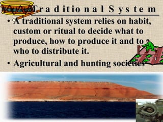 Traditional System A traditional system relies on habit, custom or ritual to decide what to produce, how to produce it and to who to distribute it. Agricultural and hunting societies 