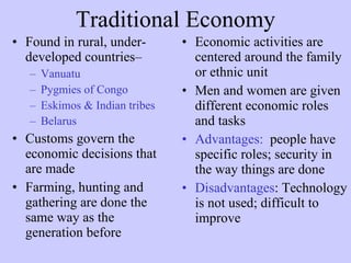 Traditional Economy Found in rural, under-developed countries–   Vanuatu Pygmies of Congo Eskimos & Indian tribes  Belarus   Customs govern the economic decisions that are made  Farming, hunting and gathering are done the same way as the generation before Economic activities are centered around the family or ethnic unit  Men and women are given different economic roles and tasks  Advantages:   people have specific roles; security in the way things are done Disadvantages : Technology is not used; difficult to improve 