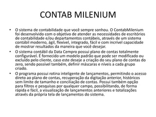 CONTAB MILENIUMO sistema de contabilidade que você sempre sonhou. O ContabMilenium foi desenvolvido com o objetivo de atender as necessidades de escritórios de contabilidade e/ou departamentos contábeis, através de um sistema contábil moderno, ágil, flexível, integrado, fácil e com incrível capacidade de mostrar resultados da maneira que você desejar.O sistema contábil da Data Cempro possui plano de contas totalmente configurável. É fornecido um modelo padrão que pode ser modificado ou excluído pelo cliente, caso este deseje a criação do seu plano de contas do zero, sendo possível também, definir máscaras e níveis a cada grupo criado.O programa possui rotina inteligente de lançamentos, permitindo o acesso direto ao plano de contas, recuperação da digitação anterior, históricos sem limite de tamanho e conciliação de contas. Possui também opção para filtros e pesquisas por qualquer campo, possibilitando, de forma rápida e fácil, a visualização de lançamentos anteriores e totalizações através da própria tela de lançamentos do sistema.