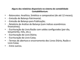 Alguns dos relatórios disponíveis no sistema de contabilidade ContabMilenium:- Balancetes: Analítico, Sintético e comparativo (de até 12 meses);- Emissão de Balanço Patrimonial;- Emissão de Balanço para Publicação;- Relatório de Análise de Balanço (com índices econômicos financeiros);- Escrituração do Livro Razão com saldos configurados (por dia, lançamento, mês, etc.);- Escrituração do Livro Diário;- Escrituração do Livro Caixa;- Termos de abertura e encerramento dos Livros Diário, Razão e Livro Caixa;- Entre outros.