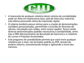 HHA impressão de qualquer relatório deste sistema de contabilidade pode ser feita em impressoras laser, jato de tinta e/ou matricial, esta última possuindo rotina de impressão rápida. O sistema também possui rotinas para a criação de demonstrações contábeis personalizadas, permitindo a inclusão de fórmulas de cálculo, vinculação com saldos, entre outras opções. Possui ainda diversas demonstrações padrões necessárias à contabilidade, entre elas o DRE (Demonstrativo de Resultado do Exercício) e o relatório de Lucros e Prejuízos Acumulados.Este programa de contabilidade permite que você envie qualquer relatório por e-mail, nos formatos padrão ou PDF, através do próprio sistema, economizando tempo e agilizando o envio dos mesmos.