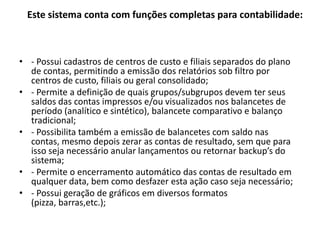 Este sistema conta com funções completas para contabilidade:- Possui cadastros de centros de custo e filiais separados do plano de contas, permitindo a emissão dos relatórios sob filtro por centros de custo, filiais ou geral consolidado;- Permite a definição de quais grupos/subgrupos devem ter seus saldos das contas impressos e/ou visualizados nos balancetes de período (analítico e sintético), balancete comparativo e balanço tradicional;- Possibilita também a emissão de balancetes com saldo nas contas, mesmo depois zerar as contas de resultado, sem que para isso seja necessário anular lançamentos ou retornar backup’s do sistema;- Permite o encerramento automático das contas de resultado em qualquer data, bem como desfazer esta ação caso seja necessário;- Possui geração de gráficos em diversos formatos (pizza, barras,etc.);