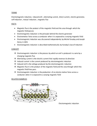 TERMS 
Electromagnetic induction, induced emf , alternating current, direct current, electric generator, 
self induction , mutual induction , magnetic flux 
FACTS 
 Magnetic flux is the product of the magnetic field and the area through which the 
magnetic field passes 
 Electromagnetic induction is the principle behind the electric generator 
 Electromotive force across a conductor when it is exposed to a varying magnetic field 
 Electromagnetic induction was discovered independently by Michel faraday and Joseph 
Henry in 1831 
 Electromagnetic induction is described mathematically by Faraday’s law of induction 
CONCEPT 
 Electromagnetic induction is the process by which an emf is produced in a wire by a 
changing magnetic flux 
 Alternating current is the electric current that rapidly reverses its direction 
 Induced current is the current produced by electromagnetic induction 
 Induced emf is the voltage produced by the electromagnetic induction 
 Magnetic flux it is the product of the magnetic field and the area through which the 
magnetic field lines pass 
 Electromagnetic induction is the production of an electro motive force across a 
conductor when it is exposed to a varying magnetic field 
RELATED EXAMPLES 
Electromagnetic induction 
 