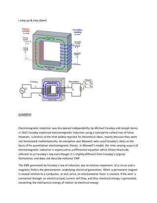 ( step up & step down) 
SUMMERY 
Electromagnetic induction was discovered independently by Michael Faraday and Joseph Henry 
in 1831 Faraday explained electromagnetic induction using a concept he called lines of force. 
However, scientists at the time widely rejected his theoretical ideas, mainly because they were 
not formulated mathematically. An exception was Maxwell, who used Faraday's ideas as the 
basis of his quantitative electromagnetic theory. In Maxwell's model, the time varying aspect of 
electromagnetic induction is expressed as a differential equation which Oliver Heaviside 
referred to as Faraday's law even though it is slightly different from Faraday's original 
formulation and does not describe motional EMF 
The EMF generated by Faraday's law of induction due to relative movement of a circuit and a 
magnetic field is the phenomenon underlying electrical generators. When a permanent magnet 
is moved relative to a conductor, or vice versa, an electromotive force is created. If the wire i s 
connected through an electrical load, current will flow, and thus electrical energy is generated, 
converting the mechanical energy of motion to electrical energy 
