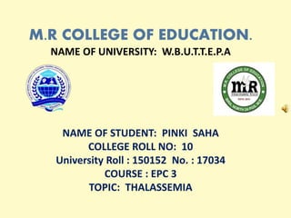 M.R COLLEGE OF EDUCATION.
NAME OF UNIVERSITY: W.B.U.T.T.E.P.A
NAME OF STUDENT: PINKI SAHA
COLLEGE ROLL NO: 10
University Roll : 150152 No. : 17034
COURSE : EPC 3
TOPIC: THALASSEMIA
 
