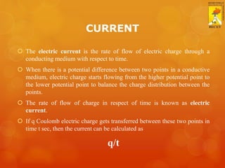 CURRENT
 The electric current is the rate of flow of electric charge through a
conducting medium with respect to time.
 When there is a potential difference between two points in a conductive
medium, electric charge starts flowing from the higher potential point to
the lower potential point to balance the charge distribution between the
points.
 The rate of flow of charge in respect of time is known as electric
current.
 If q Coulomb electric charge gets transferred between these two points in
time t sec, then the current can be calculated as
q/t
 
