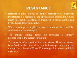 RESISTANCE
 Resistance (also known as ohmic resistance or electrical
resistance) is a measure of the opposition to current flow in an
electrical circuit. Resistance is measured in ohms, symbolized
by the Greek letter omega (Ω).
 When a voltage is applied across a substance there will be
an electric current through it.
 The applied voltage across the substance is directly
proportional to the current through it.
 The constant of proportionality is resistance. Hence resistance
is defined as the ratio of the applied voltage to the current
through the substance.Where V is voltage, I is current and R is
resistance.
 