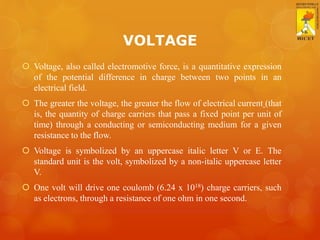 VOLTAGE
 Voltage, also called electromotive force, is a quantitative expression
of the potential difference in charge between two points in an
electrical field.
 The greater the voltage, the greater the flow of electrical current (that
is, the quantity of charge carriers that pass a fixed point per unit of
time) through a conducting or semiconducting medium for a given
resistance to the flow.
 Voltage is symbolized by an uppercase italic letter V or E. The
standard unit is the volt, symbolized by a non-italic uppercase letter
V.
 One volt will drive one coulomb (6.24 x 1018) charge carriers, such
as electrons, through a resistance of one ohm in one second.
 