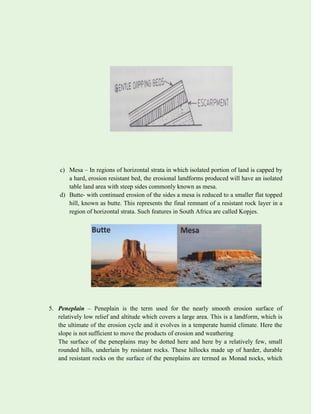 c) Mesa – In regions of horizontal strata in which isolated portion of land is capped by
a hard, erosion resistant bed, the erosional landforms produced will have an isolated
table land area with steep sides commonly known as mesa.
d) Butte- with continued erosion of the sides a mesa is reduced to a smaller flat topped
hill, known as butte. This represents the final remnant of a resistant rock layer in a
region of horizontal strata. Such features in South Africa are called Kopjes.
5. Peneplain – Peneplain is the term used for the nearly smooth erosion surface of
relatively low relief and altitude which covers a large area. This is a landform, which is
the ultimate of the erosion cycle and it evolves in a temperate humid climate. Here the
slope is not sufficient to move the products of erosion and weathering
The surface of the peneplains may be dotted here and here by a relatively few, small
rounded hills, underlain by resistant rocks. These hillocks made up of harder, durable
and resistant rocks on the surface of the peneplains are termed as Monad nocks, which
 
