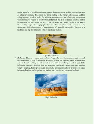 attains a profile of equilibrium in due course of time and there will be a marked growth
of lateral erosion and deposition; the down cutting of the valley gets stopped and the
valley becomes nearly a plain. But with the subsequent revival of tectonic movements
when the source region is uplifted the gradient of the river increases resulting in the
increased of the velocity of the river. This will again start down cutting of the valley
floor and development of topographic features which are characteristic of a river in its
youth stag. This phenomenon of development of youthful topographic features in a
landmass having stable features is known as Rejuvenation.
Fig 8 River terraces
9. Badlands- These are rugged land surface of steep slopes, which are developed on weal
clay formations of clay rich regolith by fluvial erosion too rapid to permit plant growth
and soil formation. Clay and silt formation have little permeability as such there is little
infiltration of water. Besides, they are weak and yield readily to the attack of running
water. Therefore, due to pronounced erosion, the terrain constituted of argillaceous rocks
is intricately dissected by gullies and ravines, such terrains are known as badlands.
Fig 9 Badlands
 