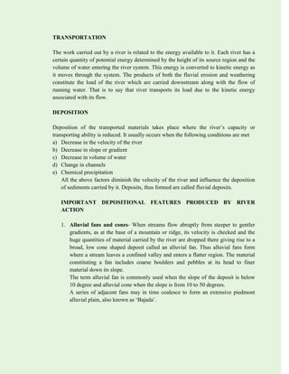 TRANSPORTATION
The work carried out by a river is related to the energy available to it. Each river has a
certain quantity of potential energy determined by the height of its source region and the
volume of water entering the river system. This energy is converted to kinetic energy as
it moves through the system. The products of both the fluvial erosion and weathering
constitute the load of the river which are carried downstream along with the flow of
running water. That is to say that river transports its load due to the kinetic energy
associated with its flow.
DEPOSITION
Deposition of the transported materials takes place where the river’s capacity or
transporting ability is reduced. It usually occurs when the following conditions are met
a) Decrease in the velocity of the river
b) Decrease in slope or gradient
c) Decrease in volume of water
d) Change in channels
e) Chemical precipitation
All the above factors diminish the velocity of the river and influence the deposition
of sediments carried by it. Deposits, thus formed are called fluvial deposits.
IMPORTANT DEPOSITIONAL FEATURES PRODUCED BY RIVER
ACTION
1. Alluvial fans and cones- When streams flow abruptly from steeper to gentler
gradients, as at the base of a mountain or ridge, its velocity is checked and the
huge quantities of material carried by the river are dropped there giving rise to a
broad, low cone shaped deposit called an alluvial fan. Thus alluvial fans form
where a stream leaves a confined valley and enters a flatter region. The material
constituting a fan includes coarse boulders and pebbles at its head to finer
material down its slope.
The term alluvial fan is commonly used when the slope of the deposit is below
10 degree and alluvial cone when the slope is from 10 to 50 degrees.
A series of adjacent fans may in time coalesce to form an extensive piedmont
alluvial plain, also known as ‘Bajada’.
 