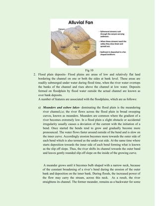 Fig 10
2. Flood plain deposits- Flood plains are areas of low and relatively flat land
bordering the channel on one or both the sides at bank level. These areas are
readily submerged under water during flood time, when the river water overtops
the banks of the channel and rises above the channel at low water. Deposits
formed on floodplain by flood water outside the actual channel are known as
over bank deposits.
A number of features are associated with the floodplains, which are as follows:
a) Meanders and oxbow lakes- dominating the flood plain is the meandering
river channel,i.e; the river flows across the flood plain in broad sweeping
curves, known as meanders. Meanders are common where the gradient of a
river becomes extremely low. In a flood plain a slight obstacle or accidental
irregularity usually causes a deviation of the current with the initiation of a
bend. Once started the bends tend to grow and gradually become more
pronounced. The water flows faster around outside of the bend and is slow on
the inner curve. Accordingly erosion becomes more towards the outer side of
each bend which is also termed as the under-cut side. At the same time where
starts deposition towards the inner side of each bend forming what is known
as the slip off slope. Thus, the river shifts its channel towards the outer band
and leaves gently rounded slip off slope on the inside of the growing curve.
A meander grows until it becomes bulb shaped with a narrow neck, because
of the constant broadening of a river’s bend during the erosion of the outer
bank and deposition on the inner bank. During floods, the increased power of
the flow may carry the stream, across this neck. As a result, the river
straightens its channel. The former meander, remains as a backwater for some
 