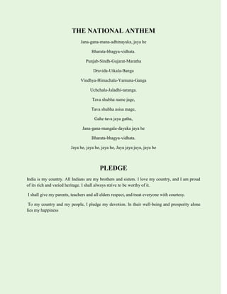 THE NATIONAL ANTHEM
Jana-gana-mana-adhinayaka, jaya he
Bharata-bhagya-vidhata.
Punjab-Sindh-Gujarat-Maratha
Dravida-Utkala-Banga
Vindhya-Himachala-Yamuna-Ganga
Uchchala-Jaladhi-taranga.
Tava shubha name jage,
Tava shubha asisa mage,
Gahe tava jaya gatha,
Jana-gana-mangala-dayaka jaya he
Bharata-bhagya-vidhata.
Jaya he, jaya he, jaya he, Jaya jaya jaya, jaya he
PLEDGE
India is my country. All Indians are my brothers and sisters. I love my country, and I am proud
of its rich and varied heritage. I shall always strive to be worthy of it.
I shall give my parents, teachers and all elders respect, and treat everyone with courtesy.
To my country and my people, I pledge my devotion. In their well-being and prosperity alone
lies my happiness
 