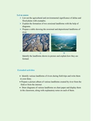 Let us assess
 List out the agricultural and environmental significance of deltas and
flood plains with examples.
 Explain the formation of two erosional landforms with the help of
diagrams.
 Prepare a table showing the erosional and depositional landforms of
river.

A B
Identify the landforms shown in picture and explain how they are
formed.
Extended activities
 Identify various landforms of rivers during field trips and write them
in your diary.
 Prepare a picture album of various landforms created by river from the
field or from the internet
 Draw diagrams of various landforms on chart paper and display them
in the classroom, along with explanatory notes on each of them.
 