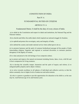 CONSTITUTION OF INDIA
Part IV A
FUNDAMENTAL DUTIES OF CITIZENS
ARTICLE 51 A
Fundamental Duties- It shall be the duty of every citizen of India:
(a) to abide by the Constitution and respect its ideals and institutions, the National Flag and the
National Anthem;
(b) to cherish and follow the noble ideals which inspired our national struggle for freedom;
(c) to uphold and protect the sovereignty, unity and integrity of India;
(d) to defend the country and render national service when called upon to do so;
(e) to promote harmony and the spirit of common brotherhood amongst all the people of India
transcending religious, linguistic and regional or sectional diversities; to renounce practices
derogatory to the dignity of women;
(f) to value and preserve the rich heritage of our composite culture;
(g) to protect and improve the natural environment including forests, lakes, rivers, wild life and
to have compassion for living creatures;
(h) to develop the scientific temper, humanism and the spirit of inquiry and reform; (i) to
safeguard public property and to abjure violence;
(j) to strive towards excellence in all spheres of individual and collective activity so that the
nation constantly rises to higher levels of endeavour and achievements;
(k) who is a parent or guardian to provide opportunities for education to his child or, as the case
may be, ward between age of six and fourteen years.
 