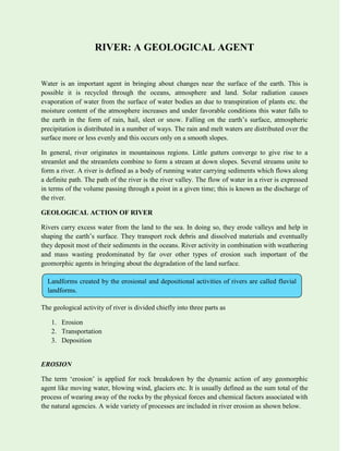 RIVER: A GEOLOGICAL AGENT
Water is an important agent in bringing about changes near the surface of the earth. This is
possible it is recycled through the oceans, atmosphere and land. Solar radiation causes
evaporation of water from the surface of water bodies an due to transpiration of plants etc. the
moisture content of the atmosphere increases and under favorable conditions this water falls to
the earth in the form of rain, hail, sleet or snow. Falling on the earth’s surface, atmospheric
precipitation is distributed in a number of ways. The rain and melt waters are distributed over the
surface more or less evenly and this occurs only on a smooth slopes.
In general, river originates in mountainous regions. Little gutters converge to give rise to a
streamlet and the streamlets combine to form a stream at down slopes. Several streams unite to
form a river. A river is defined as a body of running water carrying sediments which flows along
a definite path. The path of the river is the river valley. The flow of water in a river is expressed
in terms of the volume passing through a point in a given time; this is known as the discharge of
the river.
GEOLOGICAL ACTION OF RIVER
Rivers carry excess water from the land to the sea. In doing so, they erode valleys and help in
shaping the earth’s surface. They transport rock debris and dissolved materials and eventually
they deposit most of their sediments in the oceans. River activity in combination with weathering
and mass wasting predominated by far over other types of erosion such important of the
geomorphic agents in bringing about the degradation of the land surface.
The geological activity of river is divided chiefly into three parts as
1. Erosion
2. Transportation
3. Deposition
EROSION
The term ‘erosion’ is applied for rock breakdown by the dynamic action of any geomorphic
agent like moving water, blowing wind, glaciers etc. It is usually defined as the sum total of the
process of wearing away of the rocks by the physical forces and chemical factors associated with
the natural agencies. A wide variety of processes are included in river erosion as shown below.
Landforms created by the erosional and depositional activities of rivers are called fluvial
landforms.
 