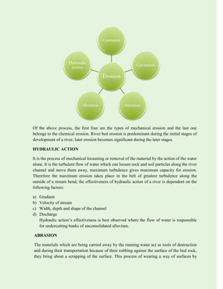 Of the above process, the first four are the types of mechanical erosion and the last one
belongs to the chemical erosion. River bed erosion is predominant during the initial stages of
development of a river; later erosion becomes significant during the later stages.
HYDRAULIC ACTION
It is the process of mechanical loosening or removal of the material by the action of the water
alone. It is the turbulent flow of water which can loosen rock and soil particles along the river
channel and move them away, maximum turbulence gives maximum capacity for erosion.
Therefore the maximum erosion takes place in the belt of greatest turbulence along the
outside of a stream bend, the effectiveness of hydraulic action of a river is dependent on the
following factors:
a) Gradient
b) Velocity of stream
c) Width, depth and shape of the channel
d) Discharge
Hydraulic action’s effectiveness is best observed where the flow of water is responsible
for undercutting banks of unconsolidated alluvium.
ABRASION
The materials which are being carried away by the running water act as tools of destruction
and during their transportation because of their rubbing against the surface of the bed rock,
they bring about a scrapping of the surface. This process of wearing a way of surfaces by
Erosion
Corrosion
Cavitation
Attrition
Abrasion
Hydraulic
action
 