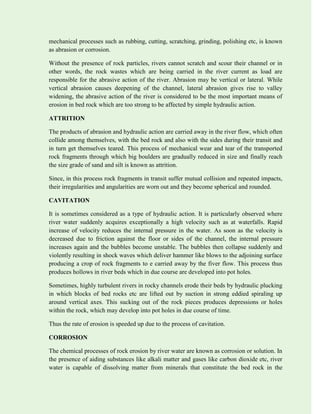 mechanical processes such as rubbing, cutting, scratching, grinding, polishing etc, is known
as abrasion or corrosion.
Without the presence of rock particles, rivers cannot scratch and scour their channel or in
other words, the rock wastes which are being carried in the river current as load are
responsible for the abrasive action of the river. Abrasion may be vertical or lateral. While
vertical abrasion causes deepening of the channel, lateral abrasion gives rise to valley
widening, the abrasive action of the river is considered to be the most important means of
erosion in bed rock which are too strong to be affected by simple hydraulic action.
ATTRITION
The products of abrasion and hydraulic action are carried away in the river flow, which often
collide among themselves, with the bed rock and also with the sides during their transit and
in turn get themselves teared. This process of mechanical wear and tear of the transported
rock fragments through which big boulders are gradually reduced in size and finally reach
the size grade of sand and silt is known as attrition.
Since, in this process rock fragments in transit suffer mutual collision and repeated impacts,
their irregularities and angularities are worn out and they become spherical and rounded.
CAVITATION
It is sometimes considered as a type of hydraulic action. It is particularly observed where
river water suddenly acquires exceptionally a high velocity such as at waterfalls. Rapid
increase of velocity reduces the internal pressure in the water. As soon as the velocity is
decreased due to friction against the floor or sides of the channel, the internal pressure
increases again and the bubbles become unstable. The bubbles then collapse suddenly and
violently resulting in shock waves which deliver hammer like blows to the adjoining surface
producing a crop of rock fragments to e carried away by the fiver flow. This process thus
produces hollows in river beds which in due course are developed into pot holes.
Sometimes, highly turbulent rivers in rocky channels erode their beds by hydraulic plucking
in which blocks of bed rocks etc are lifted out by suction in strong eddied spiraling up
around vertical axes. This sucking out of the rock pieces produces depressions or holes
within the rock, which may develop into pot holes in due course of time.
Thus the rate of erosion is speeded up due to the process of cavitation.
CORROSION
The chemical processes of rock erosion by river water are known as corrosion or solution. In
the presence of aiding substances like alkali matter and gases like carbon dioxide etc, river
water is capable of dissolving matter from minerals that constitute the bed rock in the
 