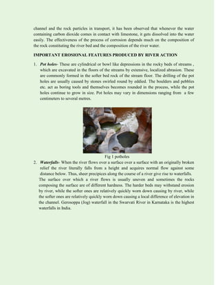 channel and the rock particles in transport, it has been observed that whenever the water
containing carbon dioxide comes in contact with limestone, it gets dissolved into the water
easily. The effectiveness of the process of corrosion depends much on the composition of
the rock constituting the river bed and the composition of the river water.
IMPORTANT EROSIONAL FEATURES PRODUCED BY RIVER ACTION
1. Pot holes- These are cylindrical or bowl like depressions in the rocky beds of streams ,
which are excavated in the floors of the streams by extensive, localized abrasion. These
are commonly formed in the softer bed rock of the stream floor. The drilling of the pot
holes are usually caused by stones swirled round by eddied. The boulders and pebbles
etc. act as boring tools and themselves becomes rounded in the process, while the pot
holes continue to grow in size. Pot holes may vary in dimensions ranging from a few
centimeters to several metres.
Fig 1 potholes
2. Waterfalls- When the river flows over a surface over a surface with an originally broken
relief the river literally falls from a height and acquires normal flow against some
distance below. Thus, sheer precipices along the course of a river give rise to waterfalls.
The surface over which a river flows is usually uneven and sometimes the rocks
composing the surface are of different hardness. The harder beds may withstand erosion
by river, while the softer ones are relatively quickly worn down causing by river, while
the softer ones are relatively quickly worn down causing a local difference of elevation in
the channel. Gerosoppa (Jog) waterfall in the Swarvati River in Karnataka is the highest
waterfalls in India.
 