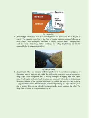 Fig 2 waterfall
3. River valleys- The typical river rises in the highlands and flows down due to the pull of
gravity. The channels carved out by the flow of running water are commonly known as
river valleys. These are negative landforms of varying size and shape. Three processes
such as valley- deepening, valley widening and valley lengthening are mainly
responsible for development of valleys.
Fig 3 River valley
4. Escarpments- These are erosional landforms produced by rivers in regions composed of
alternating beds of hard and soft rocks. The differential erosion of rocks giver rise to a
steep slope, called escarpment. This is usually developed in dipping beds with harder
rocks overlying the soft ones. Such structures are commonly referred to as homoclinical
structures. Because of the variation in resistance to erosion, the hard rocks are eroded at
a very slow rate whereas the soft ones are eroded comparatively at a rapid rate; this gives
rise to a steep slope on one side of the structure and a gentle slope on the other. The
steep slope is known as escarpment or scarp face.
 