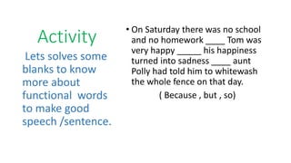 Activity
• On Saturday there was no school
and no homework ____ Tom was
very happy _____ his happiness
turned into sadness ____ aunt
Polly had told him to whitewash
the whole fence on that day.
( Because , but , so)
Lets solves some
blanks to know
more about
functional words
to make good
speech /sentence.
 