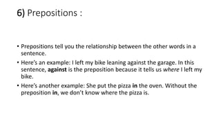 6) Prepositions :
• Prepositions tell you the relationship between the other words in a
sentence.
• Here’s an example: I left my bike leaning against the garage. In this
sentence, against is the preposition because it tells us where I left my
bike.
• Here’s another example: She put the pizza in the oven. Without the
preposition in, we don’t know where the pizza is.
 