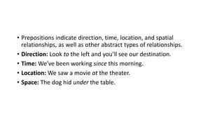 • Prepositions indicate direction, time, location, and spatial
relationships, as well as other abstract types of relationships.
• Direction: Look to the left and you’ll see our destination.
• Time: We’ve been working since this morning.
• Location: We saw a movie at the theater.
• Space: The dog hid under the table.
 