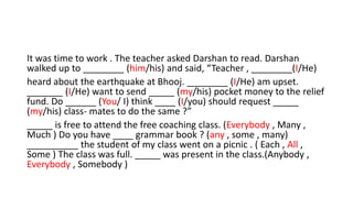 It was time to work . The teacher asked Darshan to read. Darshan
walked up to ________ (him/his) and said, “Teacher , ________(I/He)
heard about the earthquake at Bhooj. ________ (I/He) am upset.
_______ (I/He) want to send _____ (my/his) pocket money to the relief
fund. Do ______ (You/ I) think ____ (I/you) should request _____
(my/his) class- mates to do the same ?”
_____ is free to attend the free coaching class. (Everybody , Many ,
Much ) Do you have ____ grammar book ? (any , some , many)
__________ the student of my class went on a picnic . ( Each , All ,
Some ) The class was full. _____ was present in the class.(Anybody ,
Everybody , Somebody )
 