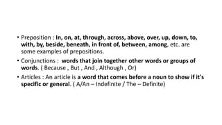 • Preposition : In, on, at, through, across, above, over, up, down, to,
with, by, beside, beneath, in front of, between, among, etc. are
some examples of prepositions.
• Conjunctions : words that join together other words or groups of
words. ( Because , But , And , Although , Or)
• Articles : An article is a word that comes before a noun to show if it's
specific or general. ( A/An – Indefinite / The – Definite)
 