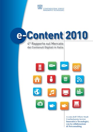 e-Content 2010
  4° Rapporto sul Mercato
  dei Contenuti Digitali in Italia




                                     A cura dell’Ufficio Studi
                                     Confindustria Servizi
                                     Innovativi e Tecnologici,
                                     con la collaborazione
                                     di Netconsulting
 