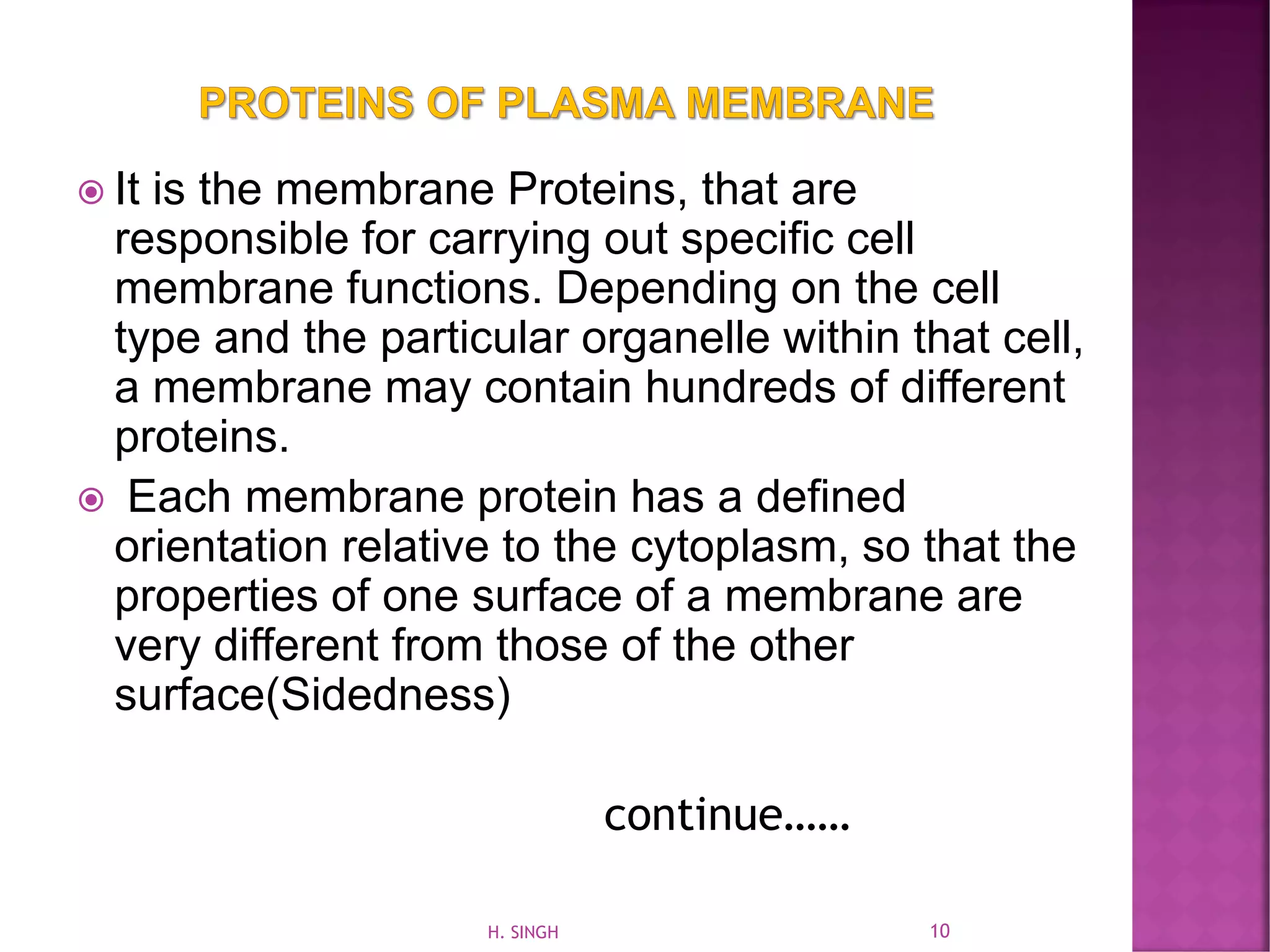  It is the membrane Proteins, that are
responsible for carrying out specific cell
membrane functions. Depending on the cell
type and the particular organelle within that cell,
a membrane may contain hundreds of different
proteins.
 Each membrane protein has a defined
orientation relative to the cytoplasm, so that the
properties of one surface of a membrane are
very different from those of the other
surface(Sidedness)
continue……
10H. SINGH
 