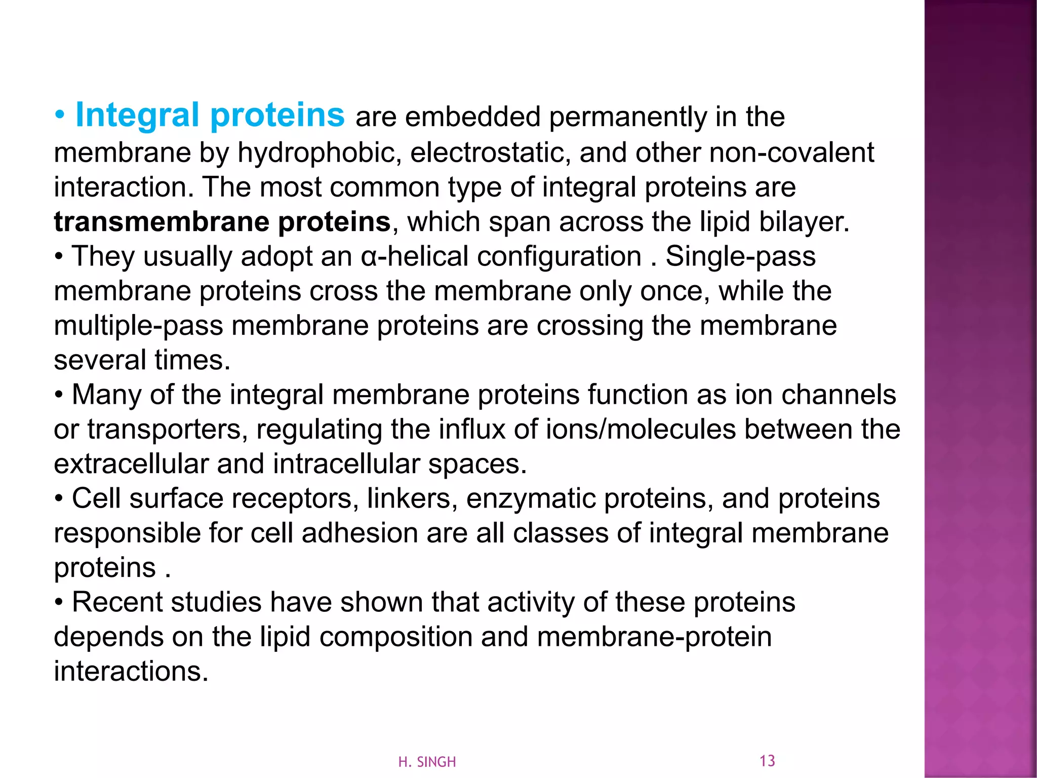 • Integral proteins are embedded permanently in the
membrane by hydrophobic, electrostatic, and other non-covalent
interaction. The most common type of integral proteins are
transmembrane proteins, which span across the lipid bilayer.
• They usually adopt an α-helical conﬁguration . Single-pass
membrane proteins cross the membrane only once, while the
multiple-pass membrane proteins are crossing the membrane
several times.
• Many of the integral membrane proteins function as ion channels
or transporters, regulating the inﬂux of ions/molecules between the
extracellular and intracellular spaces.
• Cell surface receptors, linkers, enzymatic proteins, and proteins
responsible for cell adhesion are all classes of integral membrane
proteins .
• Recent studies have shown that activity of these proteins
depends on the lipid composition and membrane-protein
interactions.
13H. SINGH
 