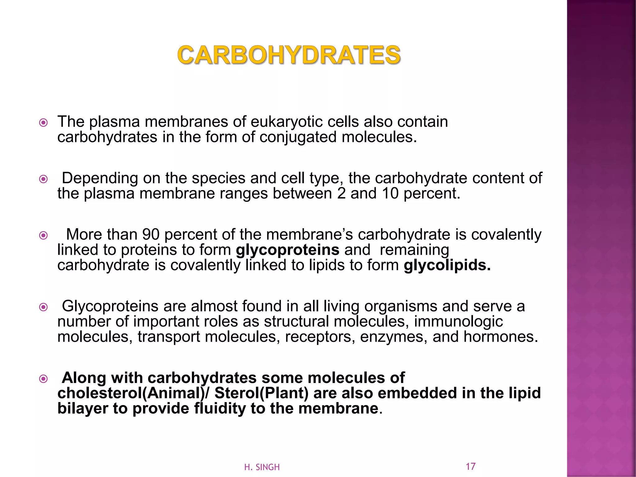  The plasma membranes of eukaryotic cells also contain
carbohydrates in the form of conjugated molecules.
 Depending on the species and cell type, the carbohydrate content of
the plasma membrane ranges between 2 and 10 percent.
 More than 90 percent of the membrane’s carbohydrate is covalently
linked to proteins to form glycoproteins and remaining
carbohydrate is covalently linked to lipids to form glycolipids.
 Glycoproteins are almost found in all living organisms and serve a
number of important roles as structural molecules, immunologic
molecules, transport molecules, receptors, enzymes, and hormones.
 Along with carbohydrates some molecules of
cholesterol(Animal)/ Sterol(Plant) are also embedded in the lipid
bilayer to provide fluidity to the membrane.
17H. SINGH
 