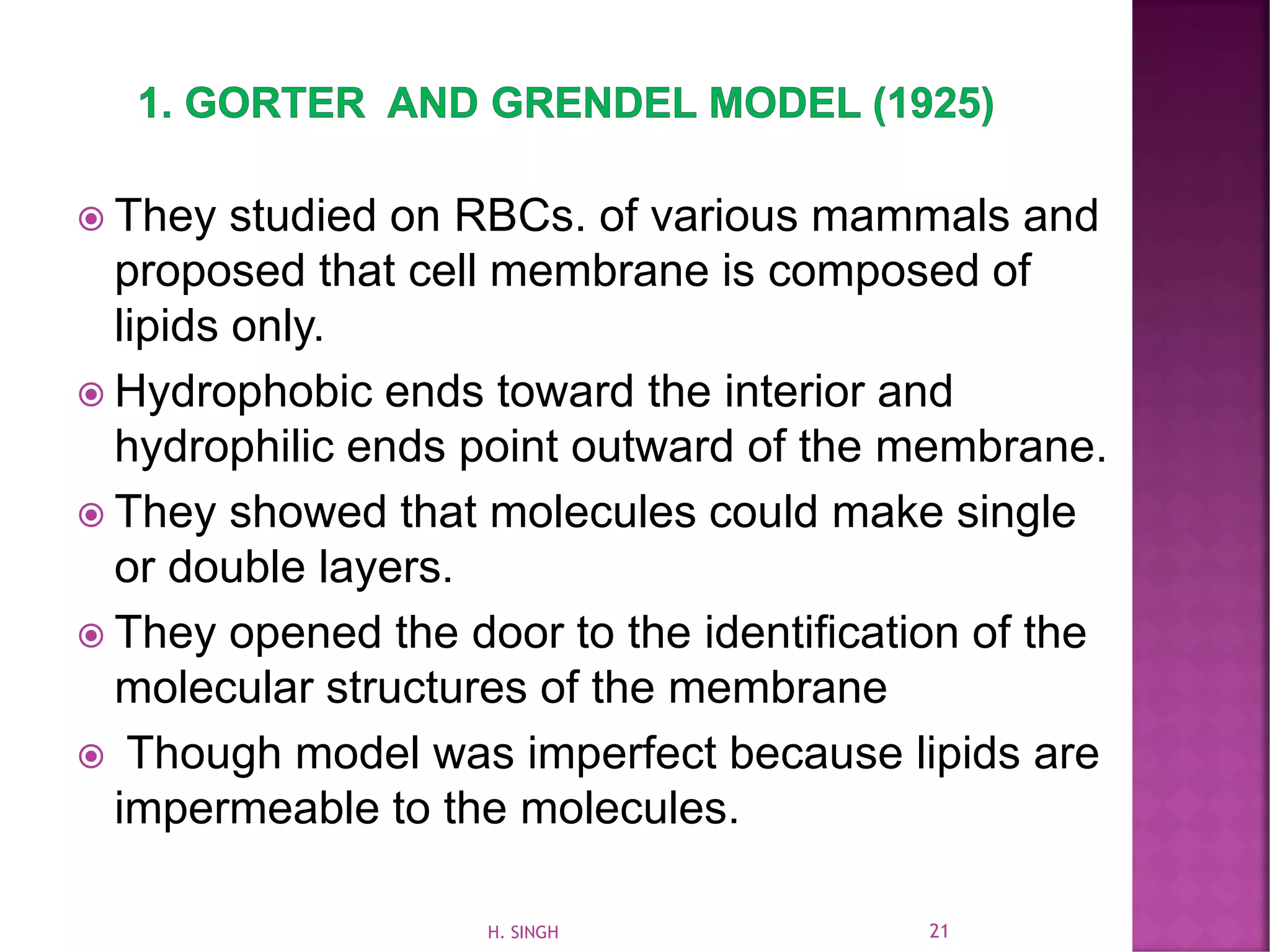  They studied on RBCs. of various mammals and
proposed that cell membrane is composed of
lipids only.
 Hydrophobic ends toward the interior and
hydrophilic ends point outward of the membrane.
 They showed that molecules could make single
or double layers.
 They opened the door to the identification of the
molecular structures of the membrane
 Though model was imperfect because lipids are
impermeable to the molecules.
21H. SINGH
 