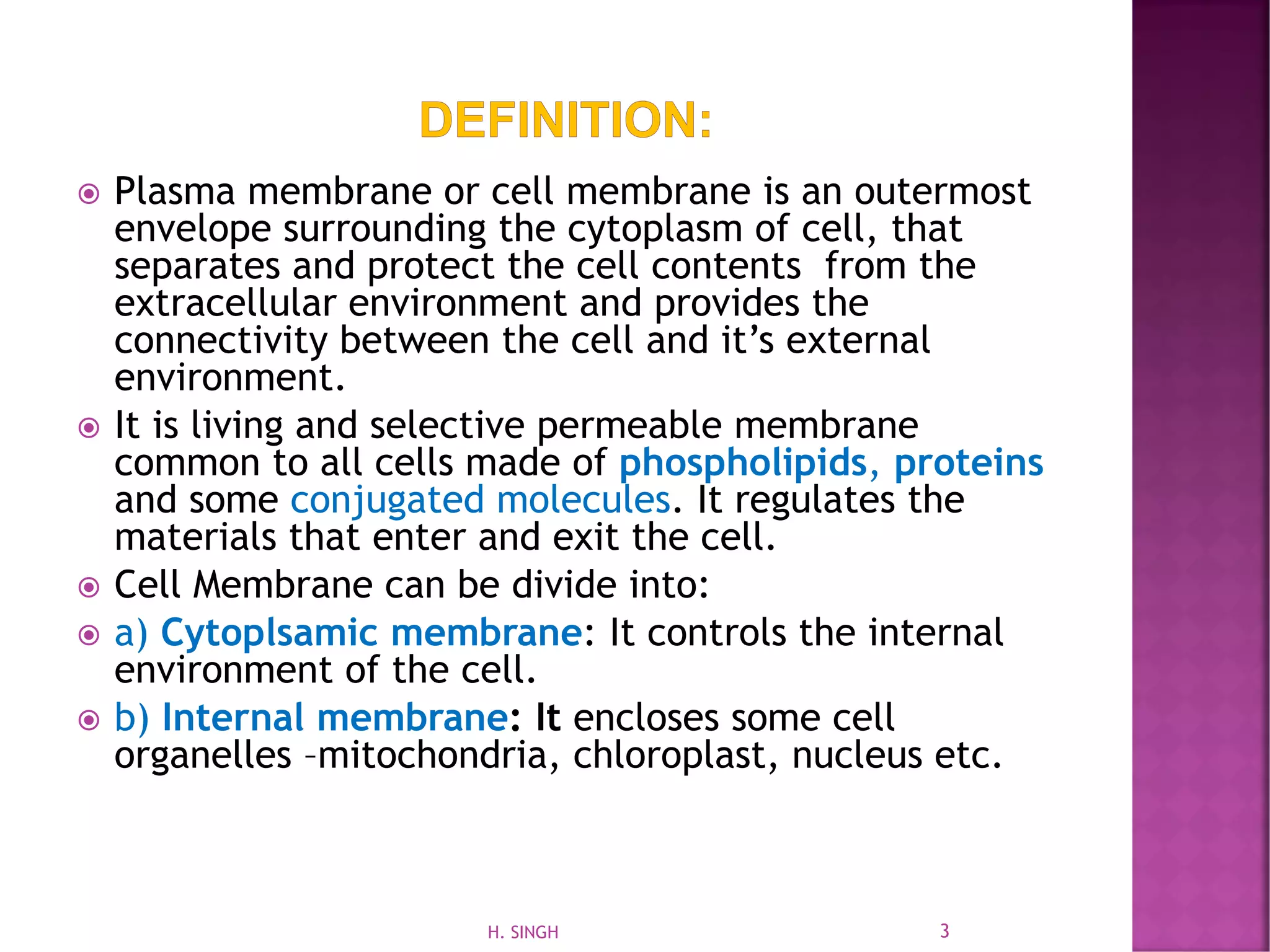  Plasma membrane or cell membrane is an outermost
envelope surrounding the cytoplasm of cell, that
separates and protect the cell contents from the
extracellular environment and provides the
connectivity between the cell and it’s external
environment.
 It is living and selective permeable membrane
common to all cells made of phospholipids, proteins
and some conjugated molecules. It regulates the
materials that enter and exit the cell.
 Cell Membrane can be divide into:
 a) Cytoplsamic membrane: It controls the internal
environment of the cell.
 b) Internal membrane: It encloses some cell
organelles –mitochondria, chloroplast, nucleus etc.
3H. SINGH
 