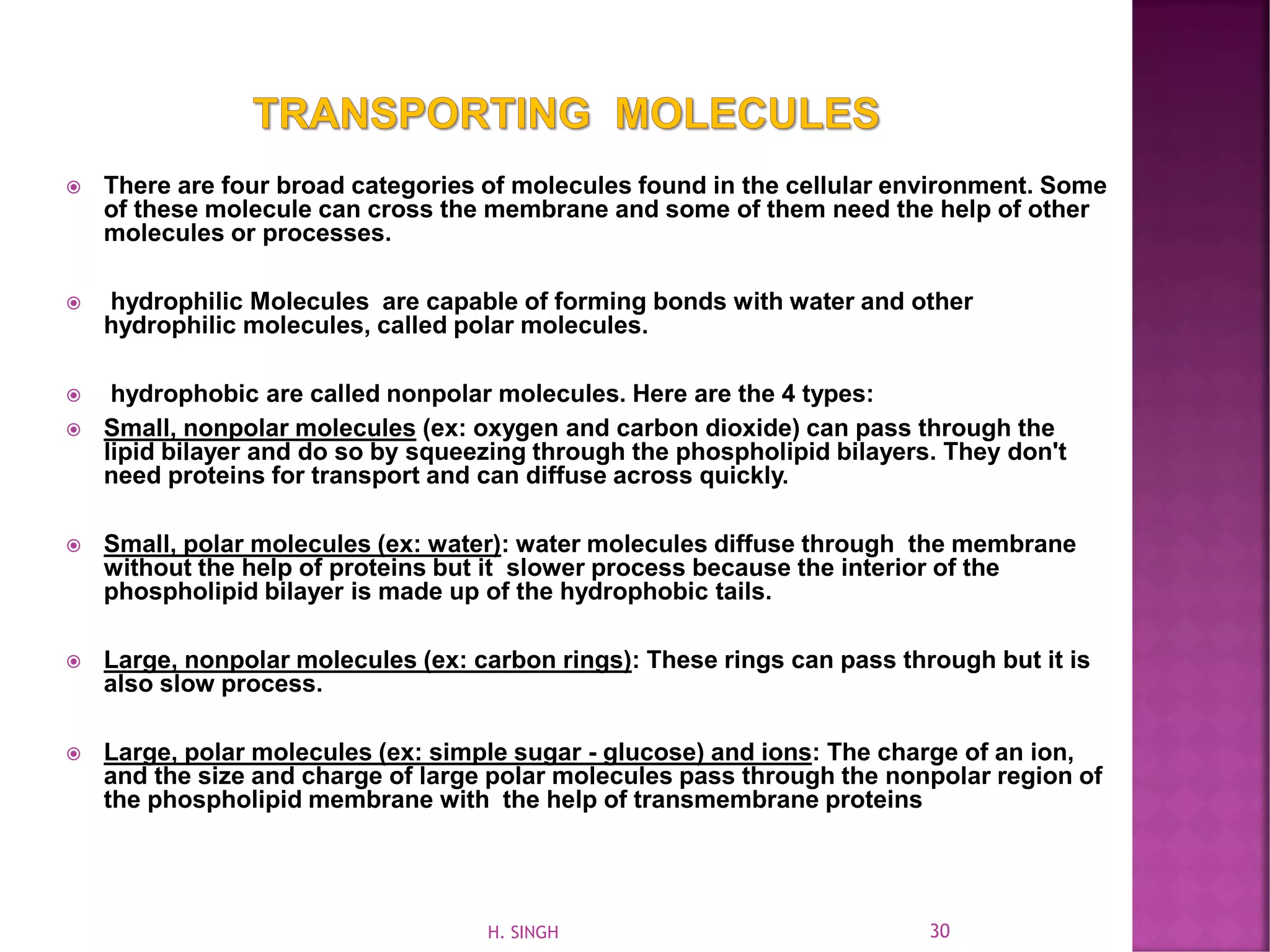  There are four broad categories of molecules found in the cellular environment. Some
of these molecule can cross the membrane and some of them need the help of other
molecules or processes.
 hydrophilic Molecules are capable of forming bonds with water and other
hydrophilic molecules, called polar molecules.
 hydrophobic are called nonpolar molecules. Here are the 4 types:
 Small, nonpolar molecules (ex: oxygen and carbon dioxide) can pass through the
lipid bilayer and do so by squeezing through the phospholipid bilayers. They don't
need proteins for transport and can diffuse across quickly.
 Small, polar molecules (ex: water): water molecules diffuse through the membrane
without the help of proteins but it slower process because the interior of the
phospholipid bilayer is made up of the hydrophobic tails.
 Large, nonpolar molecules (ex: carbon rings): These rings can pass through but it is
also slow process.
 Large, polar molecules (ex: simple sugar - glucose) and ions: The charge of an ion,
and the size and charge of large polar molecules pass through the nonpolar region of
the phospholipid membrane with the help of transmembrane proteins
30H. SINGH
 